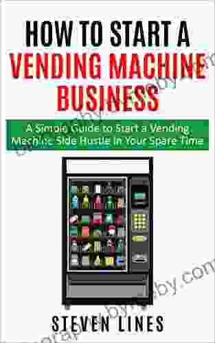 How To Start A Vending Machine Business: A Simple Guide To Start A Vending Machine Side Hustle In Your Spare Time