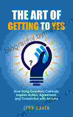 The Art of Getting to YES: How Using Questions Correctly Inspires Action Agreement and Connection with Anyone